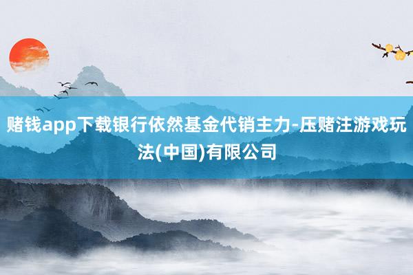 赌钱app下载银行依然基金代销主力-压赌注游戏玩法(中国)有限公司