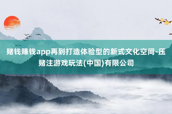 赌钱赚钱app再到打造体验型的新式文化空间-压赌注游戏玩法(中国)有限公司