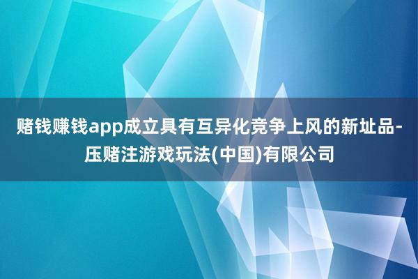 赌钱赚钱app成立具有互异化竞争上风的新址品-压赌注游戏玩法(中国)有限公司