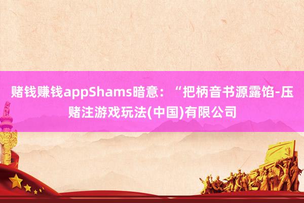 赌钱赚钱appShams暗意：“把柄音书源露馅-压赌注游戏玩法(中国)有限公司