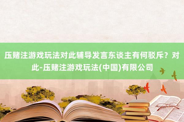 压赌注游戏玩法对此辅导发言东谈主有何驳斥？　　对此-压赌注游戏玩法(中国)有限公司