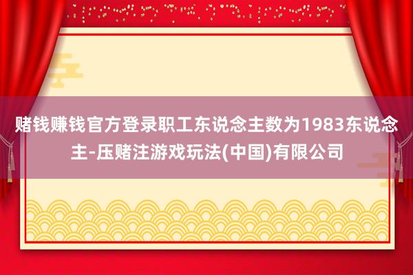 赌钱赚钱官方登录职工东说念主数为1983东说念主-压赌注游戏玩法(中国)有限公司