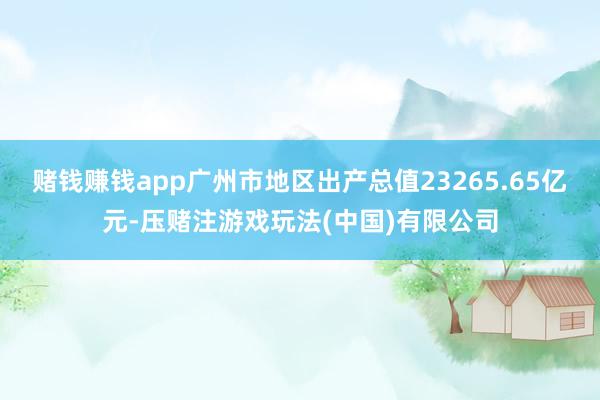 赌钱赚钱app广州市地区出产总值23265.65亿元-压赌注游戏玩法(中国)有限公司