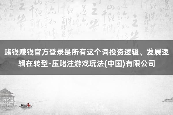 赌钱赚钱官方登录是所有这个词投资逻辑、发展逻辑在转型-压赌注游戏玩法(中国)有限公司