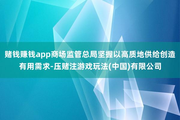 赌钱赚钱app商场监管总局坚握以高质地供给创造有用需求-压赌注游戏玩法(中国)有限公司