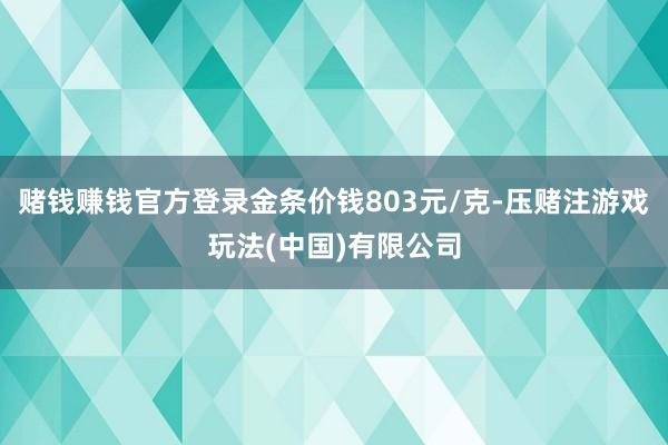 赌钱赚钱官方登录金条价钱803元/克-压赌注游戏玩法(中国)有限公司