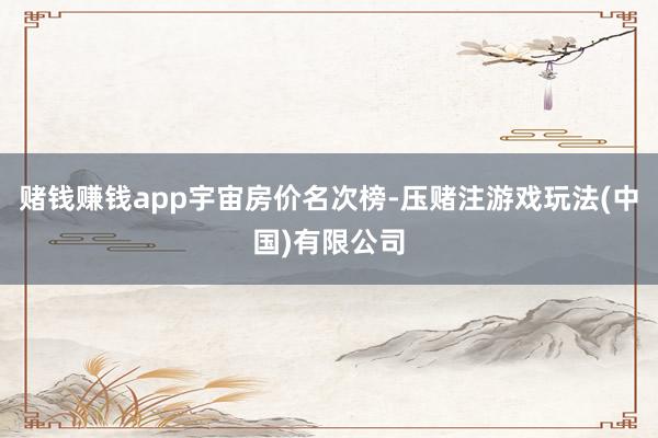 赌钱赚钱app宇宙房价名次榜-压赌注游戏玩法(中国)有限公司