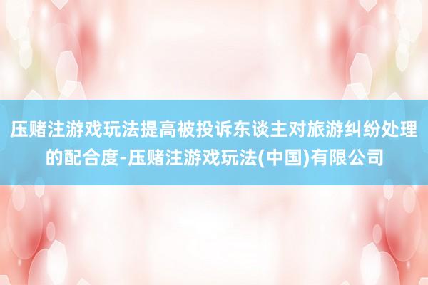 压赌注游戏玩法提高被投诉东谈主对旅游纠纷处理的配合度-压赌注游戏玩法(中国)有限公司