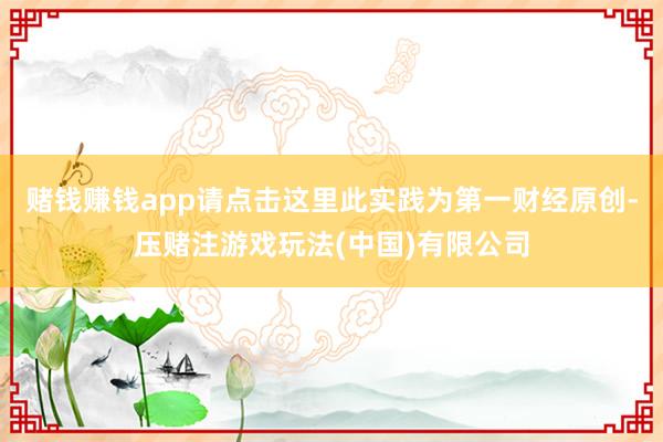 赌钱赚钱app请点击这里此实践为第一财经原创-压赌注游戏玩法(中国)有限公司