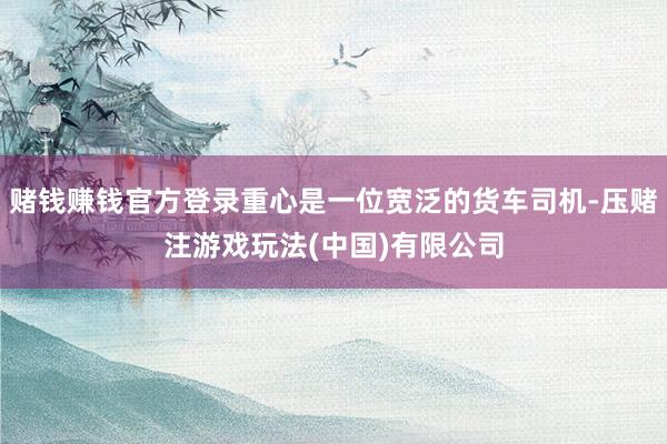 赌钱赚钱官方登录重心是一位宽泛的货车司机-压赌注游戏玩法(中国)有限公司