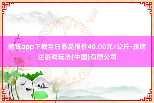 赌钱app下载当日最高报价40.00元/公斤-压赌注游戏玩法(中国)有限公司