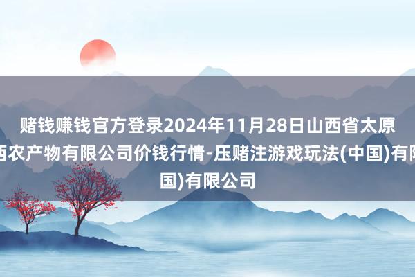 赌钱赚钱官方登录2024年11月28日山西省太原市河西农产物有限公司价钱行情-压赌注游戏玩法(中国)有限公司