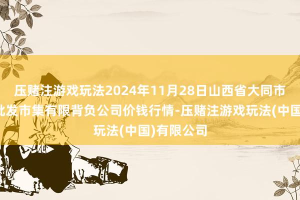 压赌注游戏玩法2024年11月28日山西省大同市振华蔬菜批发市集有限背负公司价钱行情-压赌注游戏玩法(中国)有限公司