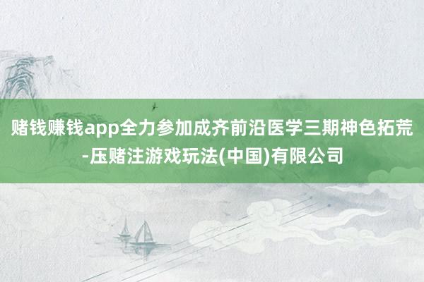 赌钱赚钱app全力参加成齐前沿医学三期神色拓荒-压赌注游戏玩法(中国)有限公司