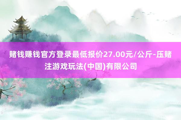 赌钱赚钱官方登录最低报价27.00元/公斤-压赌注游戏玩法(中国)有限公司