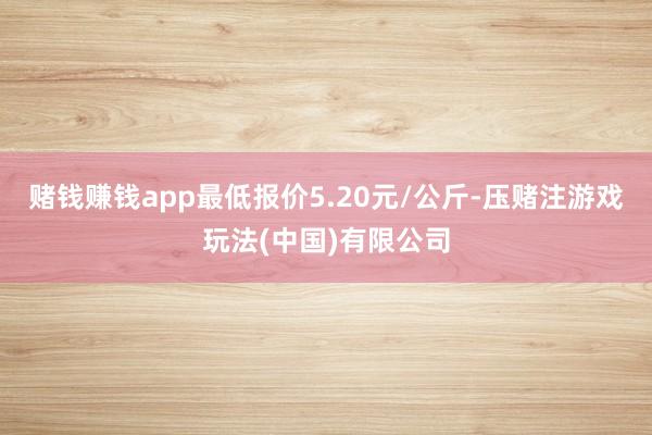 赌钱赚钱app最低报价5.20元/公斤-压赌注游戏玩法(中国)有限公司