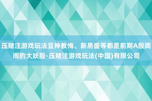 压赌注游戏玩法豆神教悔、新易盛等都是前期A股阛阓的大妖股-压赌注游戏玩法(中国)有限公司