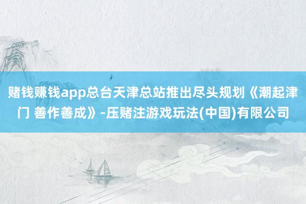 赌钱赚钱app总台天津总站推出尽头规划《潮起津门 善作善成》-压赌注游戏玩法(中国)有限公司