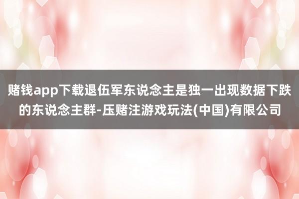 赌钱app下载退伍军东说念主是独一出现数据下跌的东说念主群-压赌注游戏玩法(中国)有限公司