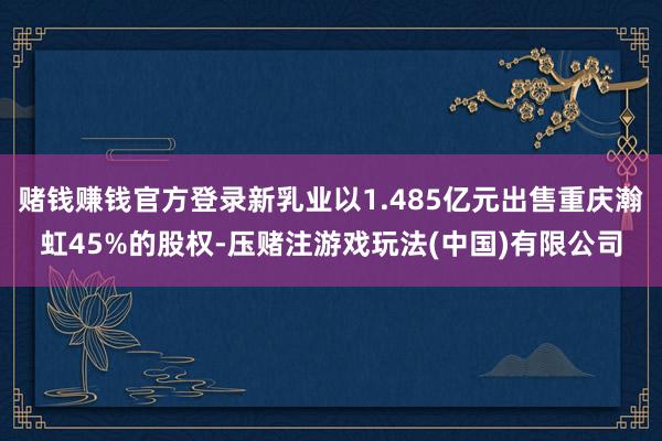 赌钱赚钱官方登录新乳业以1.485亿元出售重庆瀚虹45%的股权-压赌注游戏玩法(中国)有限公司