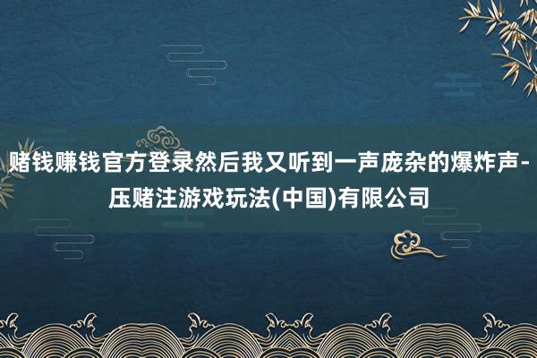 赌钱赚钱官方登录然后我又听到一声庞杂的爆炸声-压赌注游戏玩法(中国)有限公司