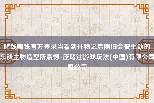 赌钱赚钱官方登录当看到什物之后照旧会被生动的东谈主物造型所震憾-压赌注游戏玩法(中国)有限公司