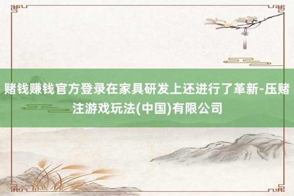 赌钱赚钱官方登录在家具研发上还进行了革新-压赌注游戏玩法(中国)有限公司