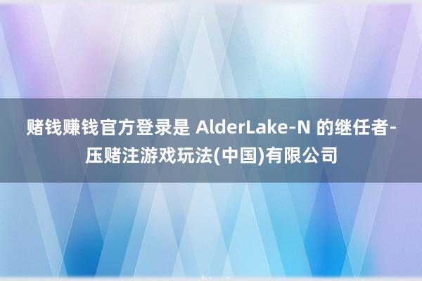 赌钱赚钱官方登录是 AlderLake-N 的继任者-压赌注游戏玩法(中国)有限公司