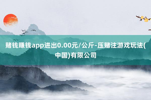 赌钱赚钱app进出0.00元/公斤-压赌注游戏玩法(中国)有限公司