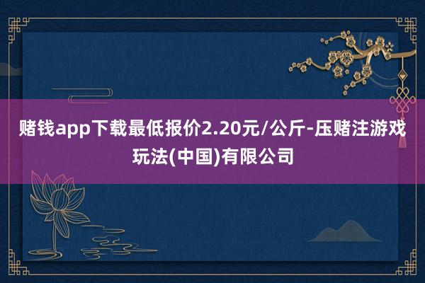 赌钱app下载最低报价2.20元/公斤-压赌注游戏玩法(中国)有限公司