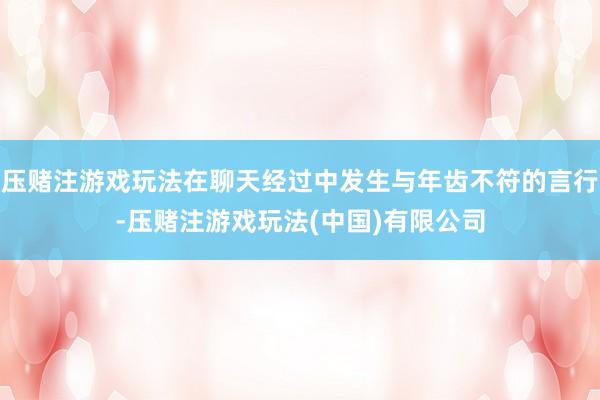 压赌注游戏玩法在聊天经过中发生与年齿不符的言行-压赌注游戏玩法(中国)有限公司