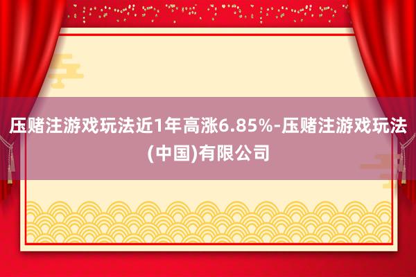 压赌注游戏玩法近1年高涨6.85%-压赌注游戏玩法(中国)有限公司