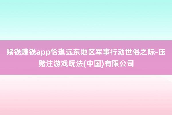 赌钱赚钱app恰逢远东地区军事行动世俗之际-压赌注游戏玩法(中国)有限公司