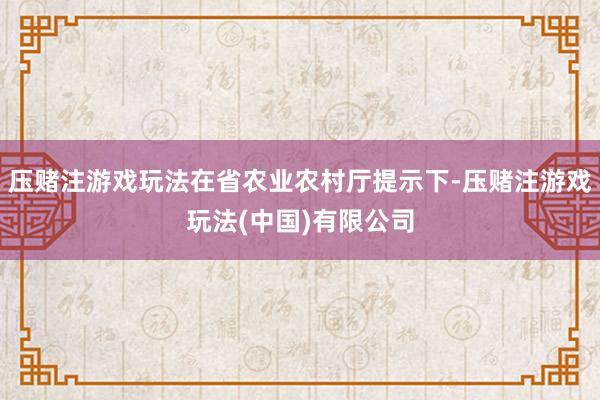 压赌注游戏玩法在省农业农村厅提示下-压赌注游戏玩法(中国)有限公司
