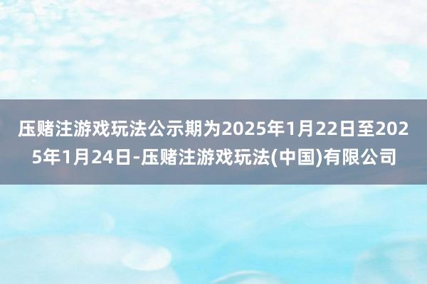 压赌注游戏玩法公示期为2025年1月22日至2025年1月24日-压赌注游戏玩法(中国)有限公司