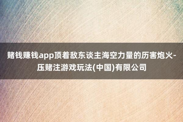 赌钱赚钱app顶着敌东谈主海空力量的历害炮火-压赌注游戏玩法(中国)有限公司