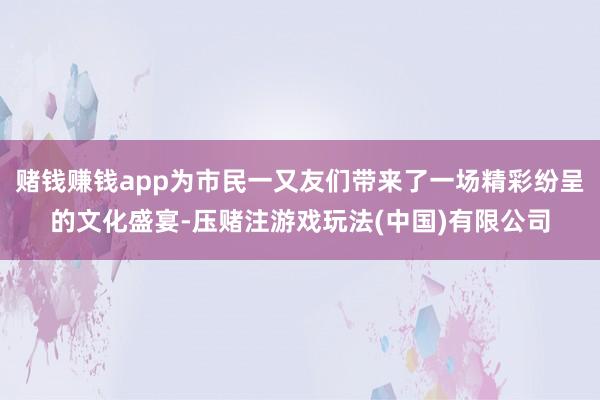 赌钱赚钱app为市民一又友们带来了一场精彩纷呈的文化盛宴-压赌注游戏玩法(中国)有限公司