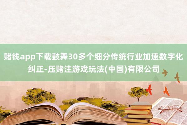 赌钱app下载鼓舞30多个细分传统行业加速数字化纠正-压赌注游戏玩法(中国)有限公司