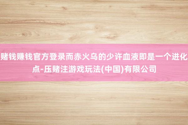 赌钱赚钱官方登录而赤火乌的少许血液即是一个进化点-压赌注游戏玩法(中国)有限公司