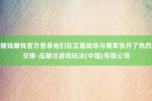 赌钱赚钱官方登录他们在正面战场与俄军张开了热烈交锋-压赌注游戏玩法(中国)有限公司
