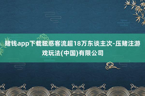 赌钱app下载眩惑客流超18万东谈主次-压赌注游戏玩法(中国)有限公司