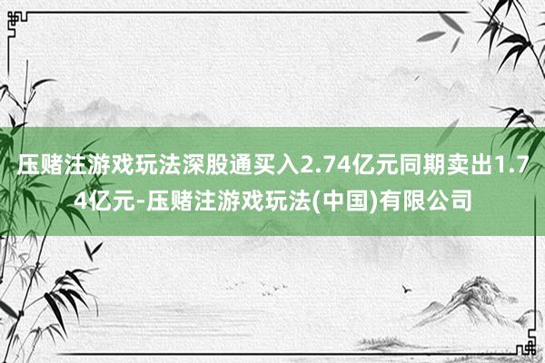 压赌注游戏玩法深股通买入2.74亿元同期卖出1.74亿元-压赌注游戏玩法(中国)有限公司