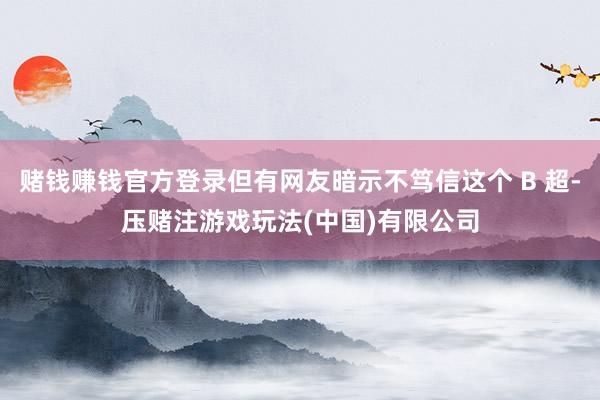 赌钱赚钱官方登录但有网友暗示不笃信这个 B 超-压赌注游戏玩法(中国)有限公司