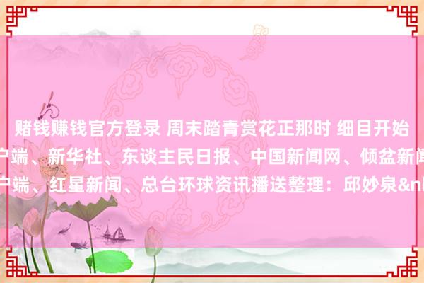 赌钱赚钱官方登录 周末踏青赏花正那时 细目开始：紫牛新闻、央视新闻客户端、新华社、东谈主民日报、中国新闻网、倾盆新闻、中国后生报客户端、红星新闻、总台环球资讯播送整理：邱妙泉&nbsp;顾冬梅-压赌注游戏玩法(中国)有限公司