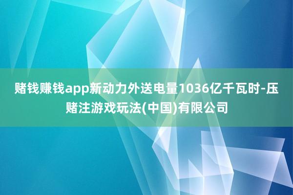 赌钱赚钱app新动力外送电量1036亿千瓦时-压赌注游戏玩法(中国)有限公司