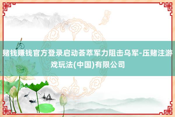 赌钱赚钱官方登录启动荟萃军力阻击乌军-压赌注游戏玩法(中国)有限公司
