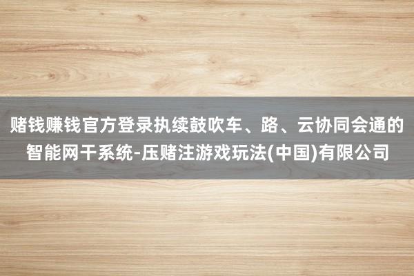 赌钱赚钱官方登录执续鼓吹车、路、云协同会通的智能网干系统-压赌注游戏玩法(中国)有限公司