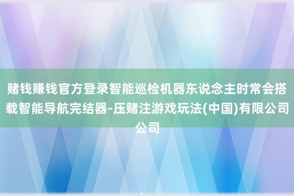 赌钱赚钱官方登录智能巡检机器东说念主时常会搭载智能导航完结器-压赌注游戏玩法(中国)有限公司