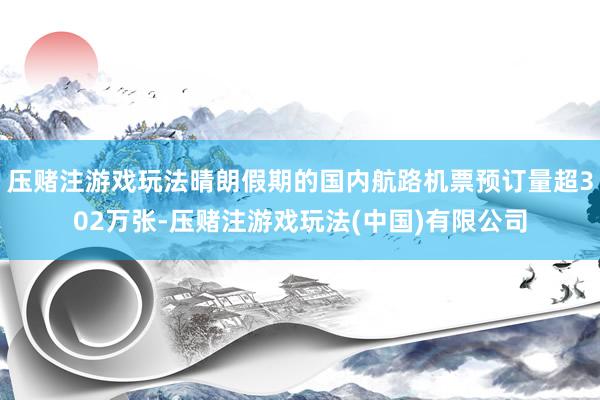 压赌注游戏玩法晴朗假期的国内航路机票预订量超302万张-压赌注游戏玩法(中国)有限公司