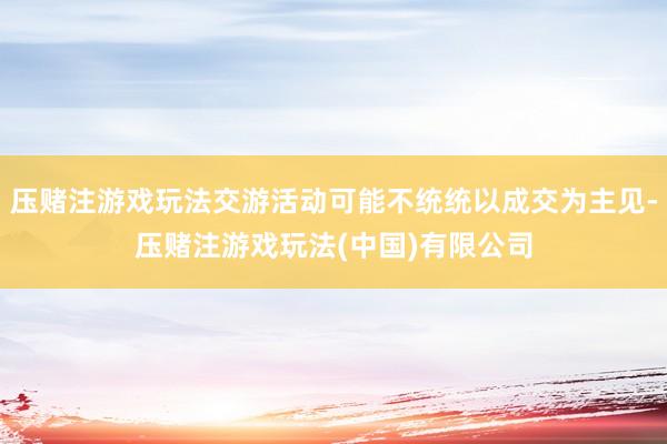压赌注游戏玩法交游活动可能不统统以成交为主见-压赌注游戏玩法(中国)有限公司